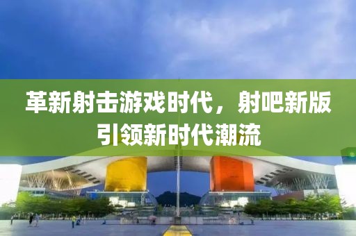 革新射击游戏时代，射吧新版引领新时代潮流