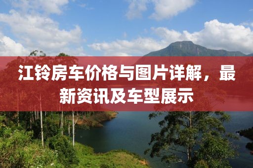 江铃房车价格与图片详解，最新资讯及车型展示