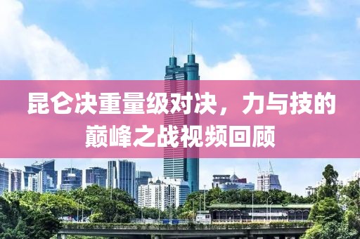 昆仑决重量级对决，力与技的巅峰之战视频回顾