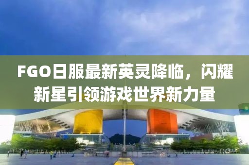 FGO日服最新英灵降临，闪耀新星引领游戏世界新力量