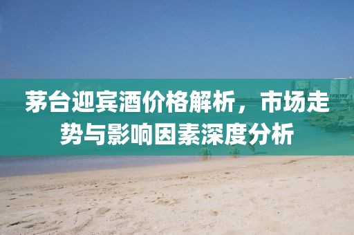 茅台迎宾酒价格解析，市场走势与影响因素深度分析