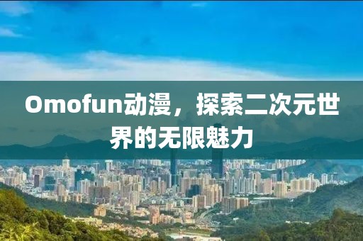 Omofun动漫，探索二次元世界的无限魅力