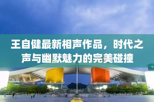 王自健最新相声作品，时代之声与幽默魅力的完美碰撞