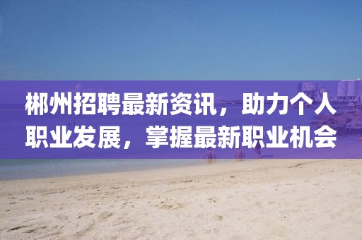 郴州招聘最新资讯，助力个人职业发展，掌握最新职业机会