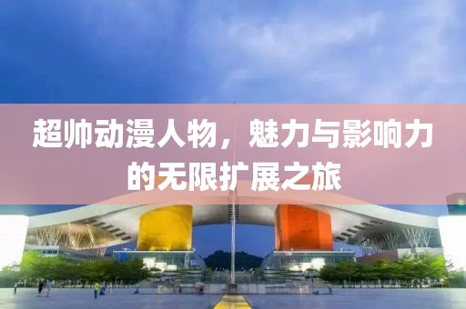 超帅动漫人物，魅力与影响力的无限扩展之旅