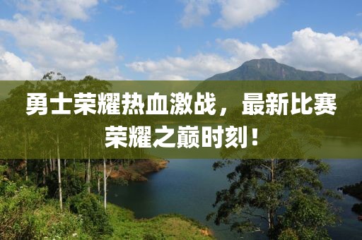 勇士荣耀热血激战，最新比赛荣耀之巅时刻！