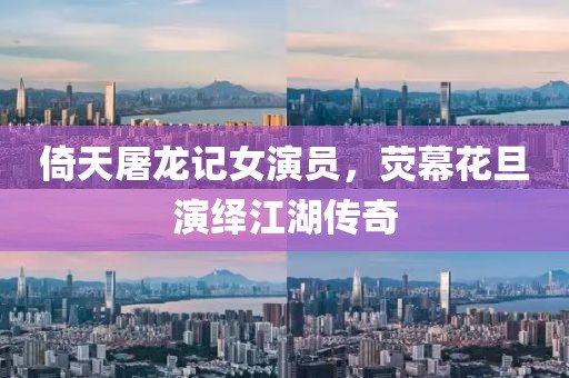 倚天屠龙记女演员，荧幕花旦演绎江湖传奇