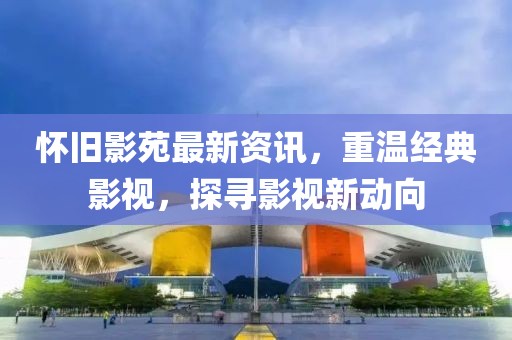 怀旧影苑最新资讯，重温经典影视，探寻影视新动向