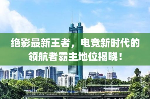 绝影最新王者，电竞新时代的领航者霸主地位揭晓！