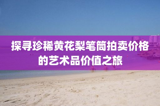 探寻珍稀黄花梨笔筒拍卖价格的艺术品价值之旅