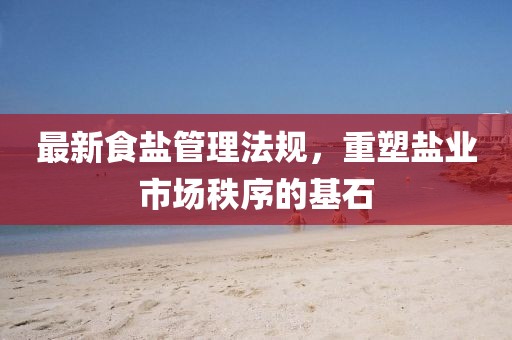 最新食盐管理法规，重塑盐业市场秩序的基石