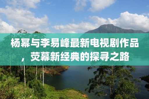 杨幂与李易峰最新电视剧作品，荧幕新经典的探寻之路
