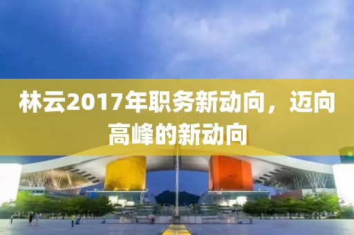 林云2017年职务新动向，迈向高峰的新动向