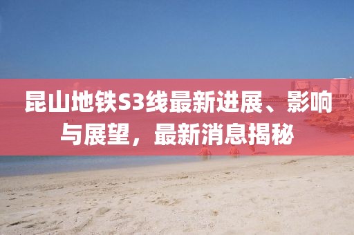 昆山地铁S3线最新进展、影响与展望，最新消息揭秘