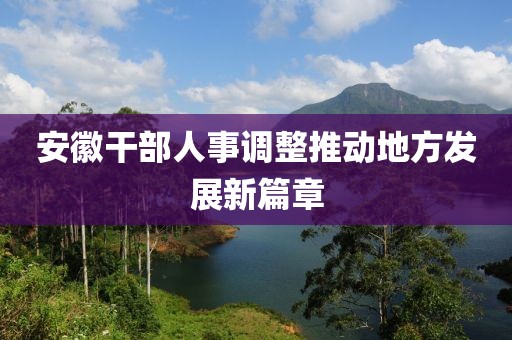 安徽干部人事调整推动地方发展新篇章