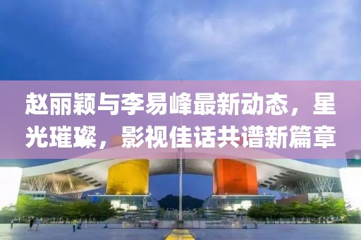 赵丽颖与李易峰最新动态，星光璀璨，影视佳话共谱新篇章