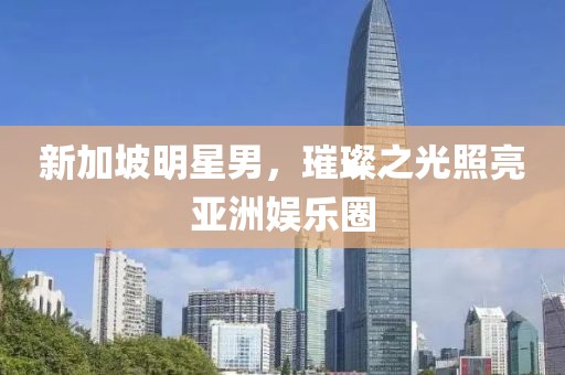 新加坡明星男，璀璨之光照亮亚洲娱乐圈