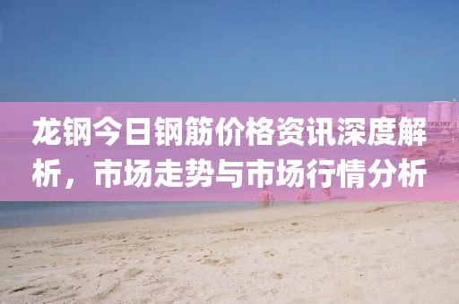 龙钢今日钢筋价格资讯深度解析，市场走势与市场行情分析