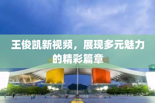 王俊凯新视频，展现多元魅力的精彩篇章