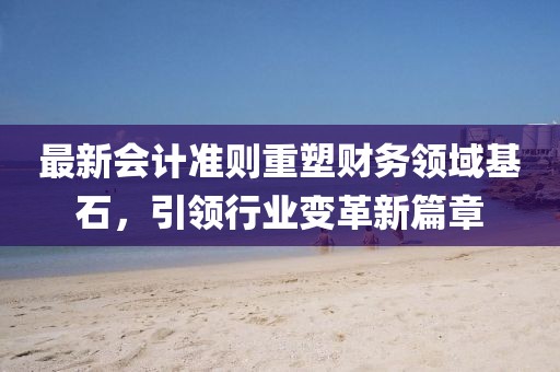 最新会计准则重塑财务领域基石，引领行业变革新篇章