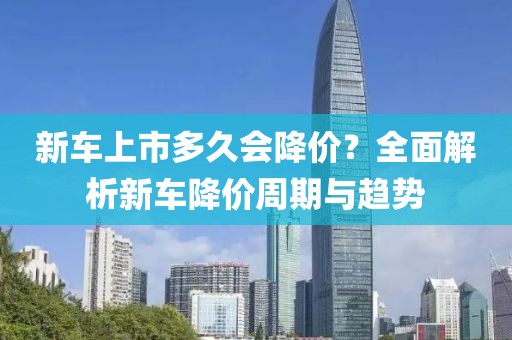 新车上市多久会降价？全面解析新车降价周期与趋势