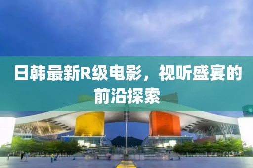 日韩最新R级电影，视听盛宴的前沿探索