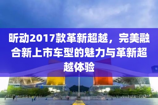 昕动2017款革新超越，完美融合新上市车型的魅力与革新超越体验