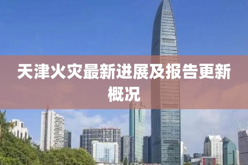 天津火灾最新进展及报告更新概况