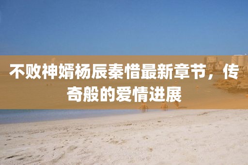 不败神婿杨辰秦惜最新章节，传奇般的爱情进展