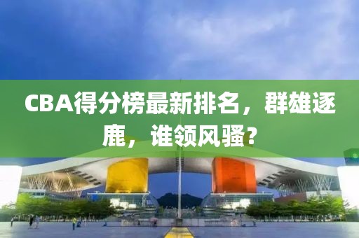 CBA得分榜最新排名，群雄逐鹿，谁领风骚？