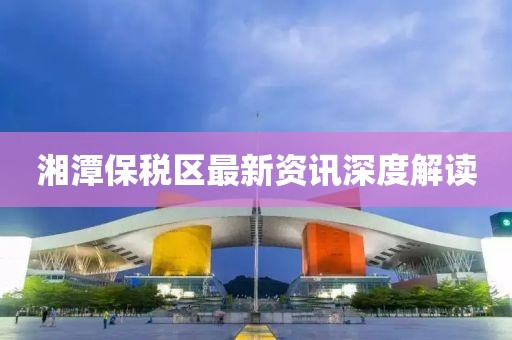 湘潭保税区最新资讯深度解读
