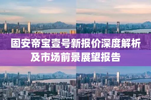 固安帝宝壹号新报价深度解析及市场前景展望报告