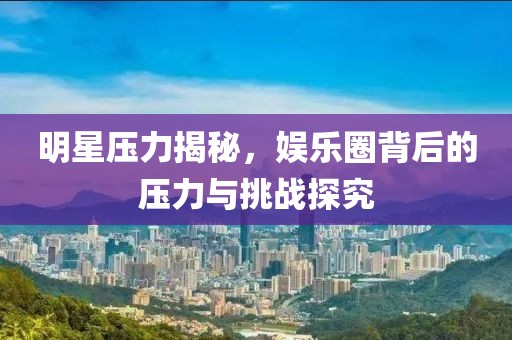 明星压力揭秘，娱乐圈背后的压力与挑战探究