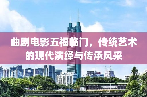 曲剧电影五福临门，传统艺术的现代演绎与传承风采