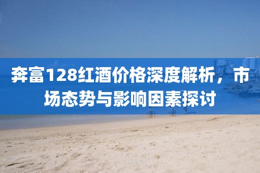 奔富128红酒价格深度解析，市场态势与影响因素探讨