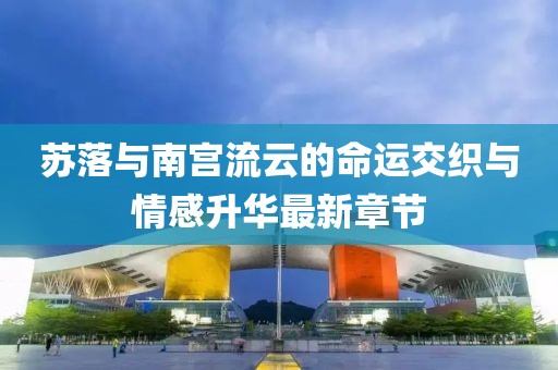 苏落与南宫流云的命运交织与情感升华最新章节