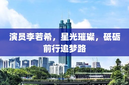 演员李若希，星光璀璨，砥砺前行追梦路