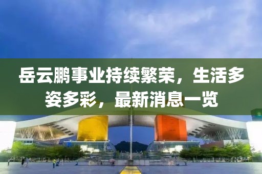岳云鹏事业持续繁荣，生活多姿多彩，最新消息一览