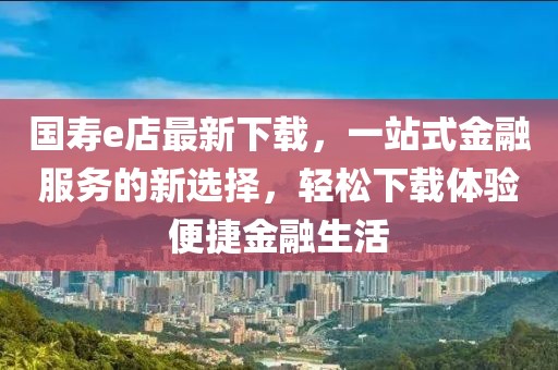 国寿e店最新下载，一站式金融服务的新选择，轻松下载体验便捷金融生活