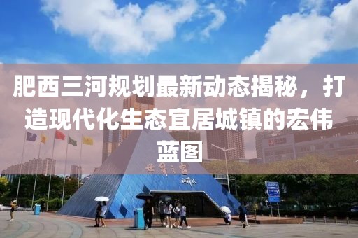 肥西三河规划最新动态揭秘，打造现代化生态宜居城镇的宏伟蓝图