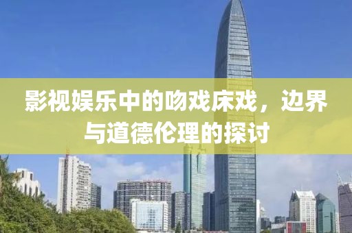 影视娱乐中的吻戏床戏，边界与道德伦理的探讨