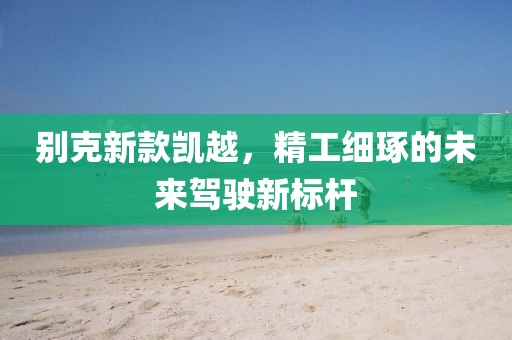 别克新款凯越，精工细琢的未来驾驶新标杆