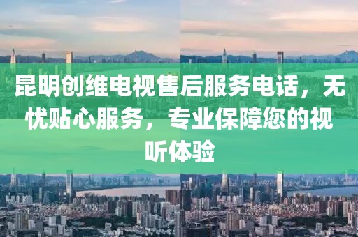 昆明创维电视售后服务电话，无忧贴心服务，专业保障您的视听体验