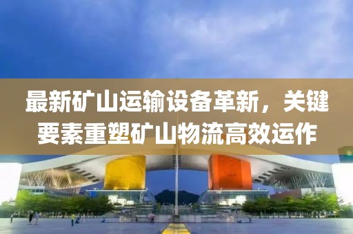 最新矿山运输设备革新，关键要素重塑矿山物流高效运作