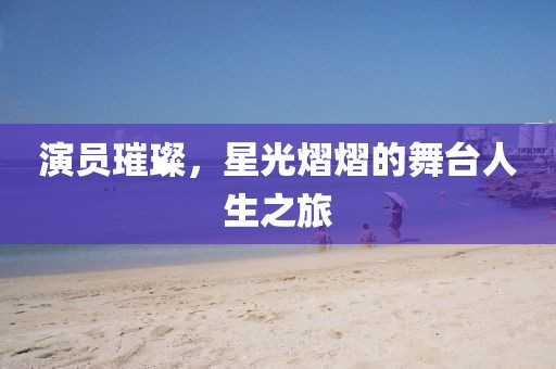 演员璀璨，星光熠熠的舞台人生之旅