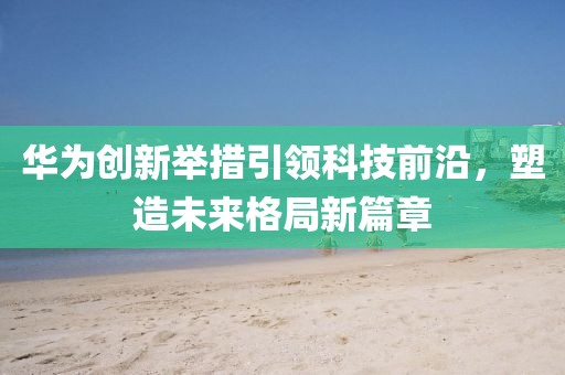 华为创新举措引领科技前沿，塑造未来格局新篇章