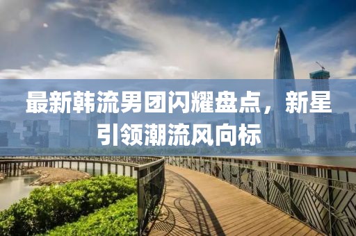 最新韩流男团闪耀盘点，新星引领潮流风向标
