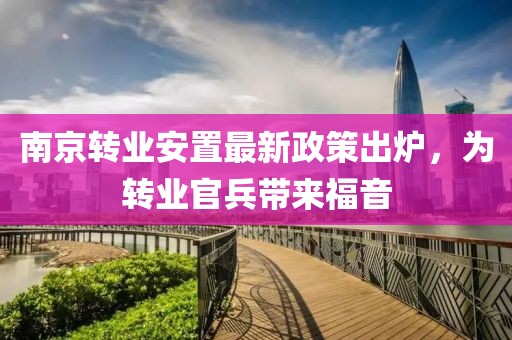 南京转业安置最新政策出炉，为转业官兵带来福音