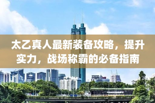 太乙真人最新装备攻略，提升实力，战场称霸的必备指南