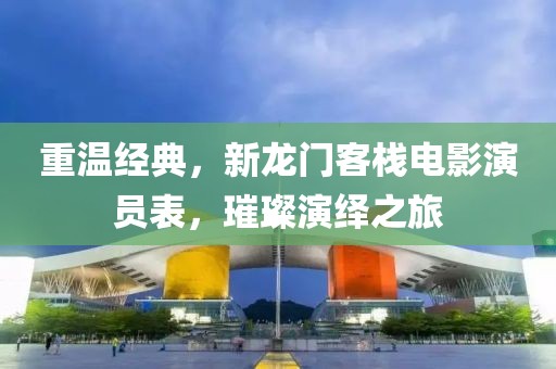 重温经典，新龙门客栈电影演员表，璀璨演绎之旅